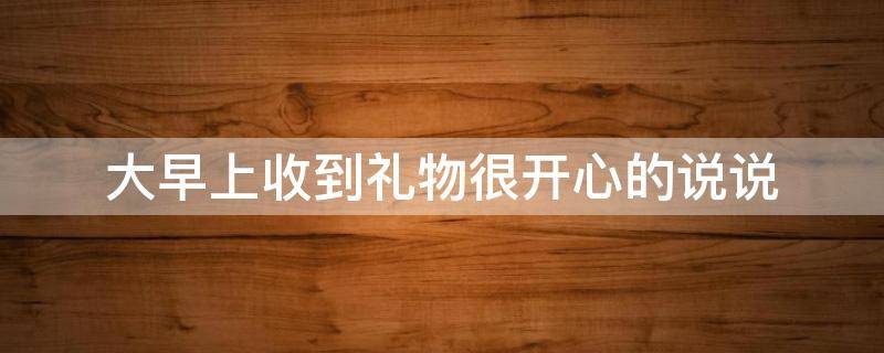 大早上收到礼物很开心的说说 一大早收到礼物怎么发朋友圈