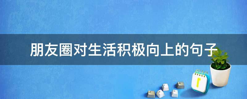 朋友圈对生活积极向上的句子（对待生活积极朋友圈）