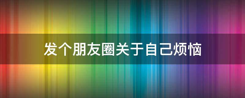 发个朋友圈关于自己烦恼（发个朋友圈关于自己烦恼的文案）