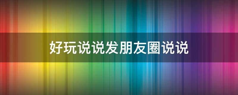 好玩说说发朋友圈说说（好玩的说说朋友圈）