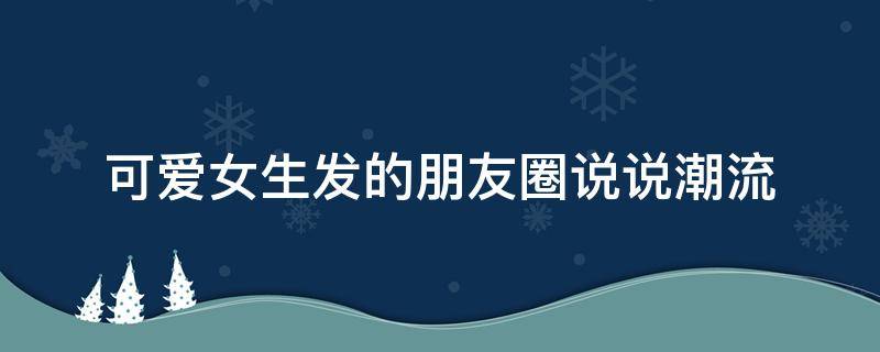 可爱女生发的朋友圈说说潮流（可爱女生发朋友圈的句子）