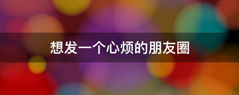 想发一个心烦的朋友圈 想发一个心烦的朋友圈说说