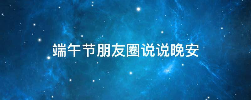端午节朋友圈说说晚安 端午节朋友圈说说怎么发
