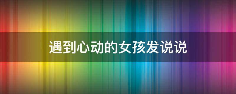 遇到心动的女孩发说说（遇到心动的女孩朋友圈怎么发）