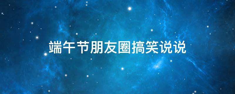 端午节朋友圈搞笑说说（端午节发朋友圈搞笑说说）
