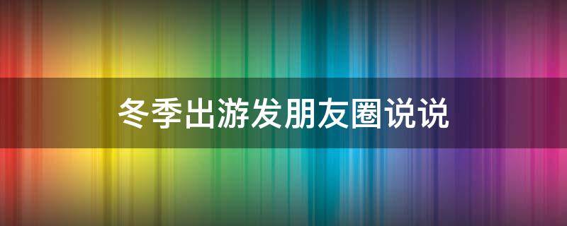 冬季出游发朋友圈说说（冬季出游发朋友圈说说搞笑）