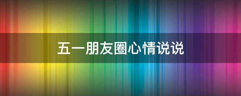 五一朋友圈心情说说（五一朋友圈的说说）