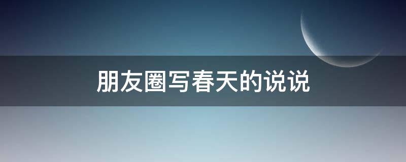 朋友圈写春天的说说（朋友圈写春天的说说怎么写）