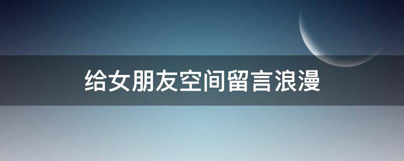 给女朋友空间留言浪漫（给女朋友空间留言浪漫的话）