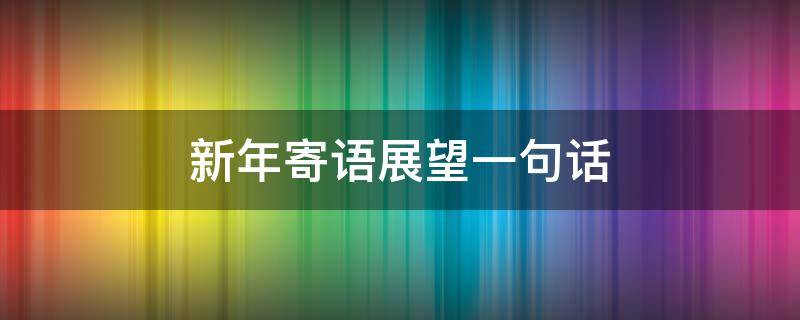 新年寄语展望一句话（新年寄语和展望）