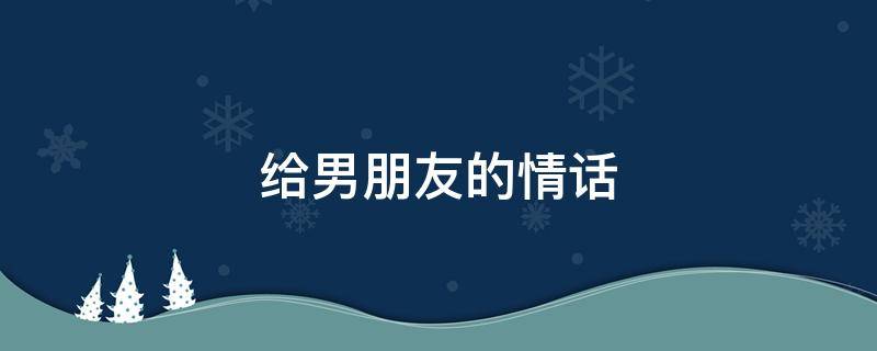 给男朋友的情话（给男朋友的情话短句）