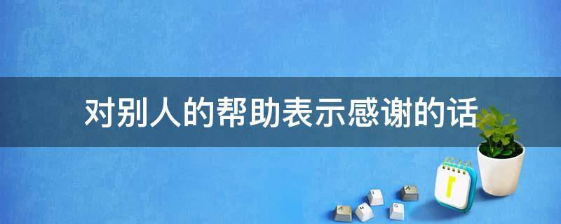 对别人的帮助表示感谢的话 对别人的帮助表示感谢的话英文