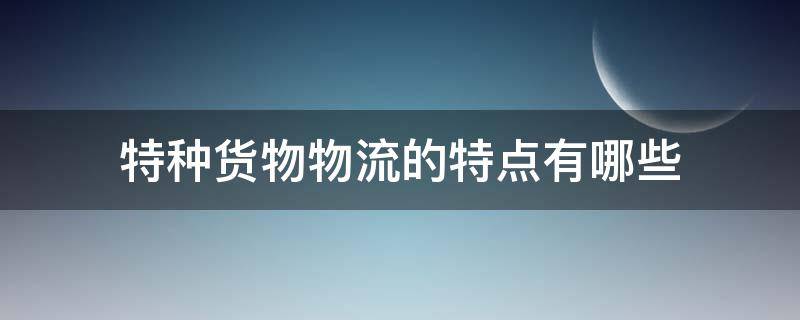 特种货物物流的特点有哪些 特种货物物流的特点有哪些呢