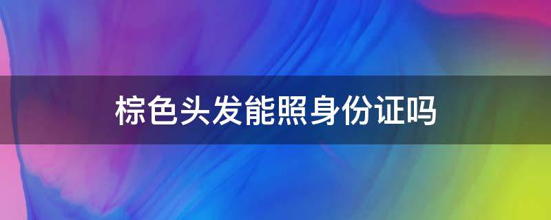 棕色头发能照身份证吗（身份证可接受什么发色）