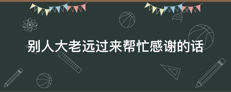 别人大老远过来帮忙感谢的话 别人大老远过来帮忙感谢的话怎么回复