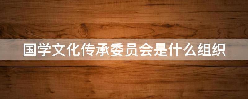 国学文化传承委员会是什么组织 国学文化传承委员会是什么组织形式