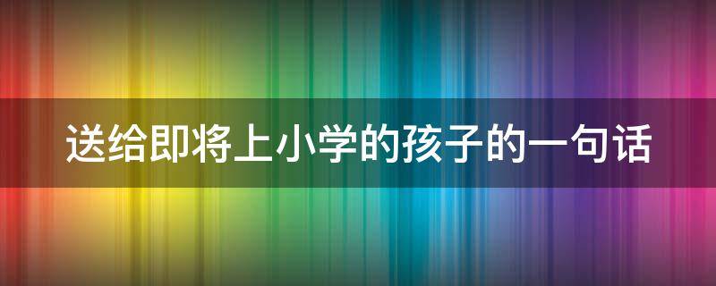 送给即将上小学的孩子的一句话 送给即将上小学的孩子的一句话简短