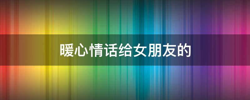 暖心情话给女朋友的（暖心情话给女朋友的长篇）