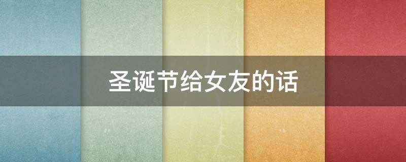 圣诞节给女友的话（圣诞节给女友的话怎么说）