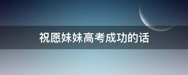 祝愿妹妹高考成功的话（祝愿妹妹高考成功的话语）