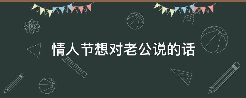 情人节想对老公说的话（情人节想对老公说的话怎么说）
