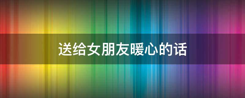送给女朋友暖心的话 送给女朋友暖心的话简短