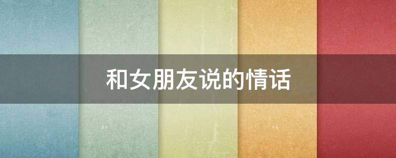 和女朋友说的情话（对女朋友说的情话短文）