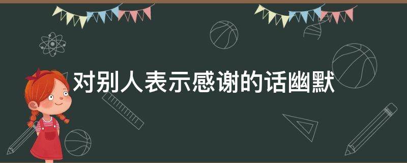 对别人表示感谢的话幽默 对别人表示感谢的话幽默句子