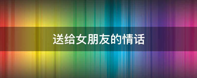 送给女朋友的情话 七夕情人节送给女朋友的情话