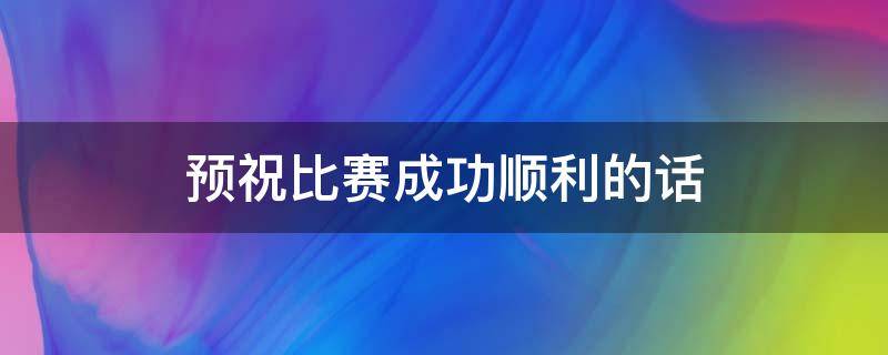 预祝比赛成功顺利的话（预祝比赛成功顺利的成语）
