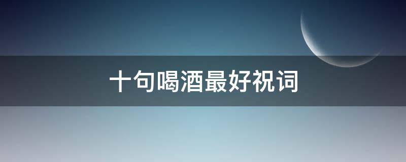 十句喝酒最好祝词（喝酒祝词语）