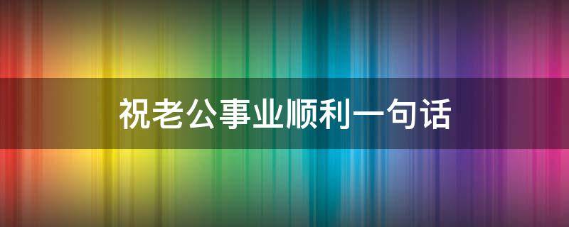 祝老公事业顺利一句话（祝老公事业顺利一句话怎么说）