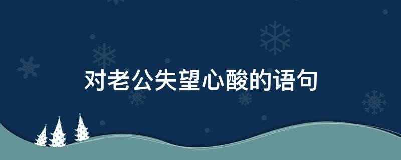 对老公失望心酸的语句 对老公失望心酸发朋友圈