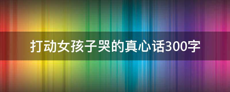 打动女孩子哭的真心话300字（打动女孩子哭的真心话300字异地恋）