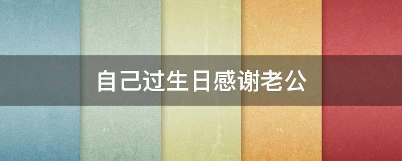 自己过生日感谢老公 自己过生日感谢老公的话语 暖心