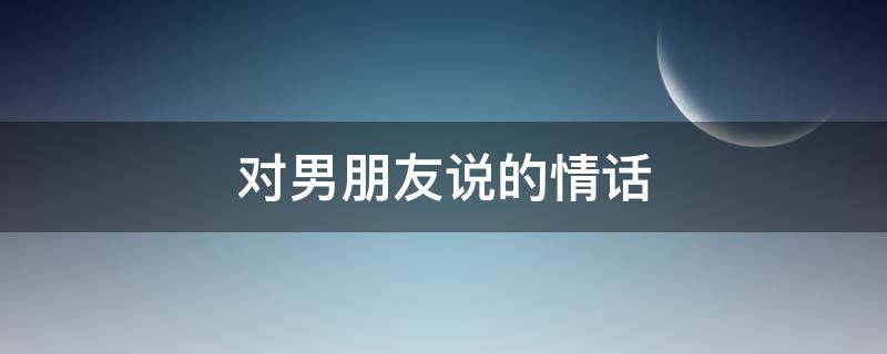 对男朋友说的情话（女朋友对男朋友说的情话）