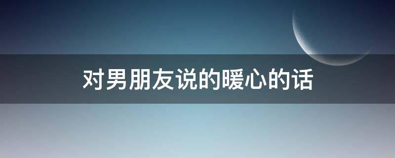 对男朋友说的暖心的话（一大早对男朋友说的暖心的话）