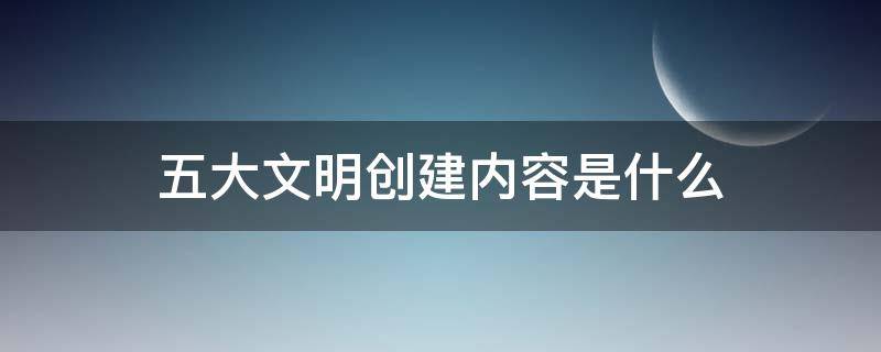 五大文明创建内容是什么 五大文明创建内容是什么文明城市