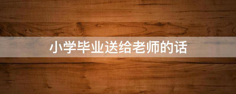 小学毕业送给老师的话（小学毕业送给老师的话语）