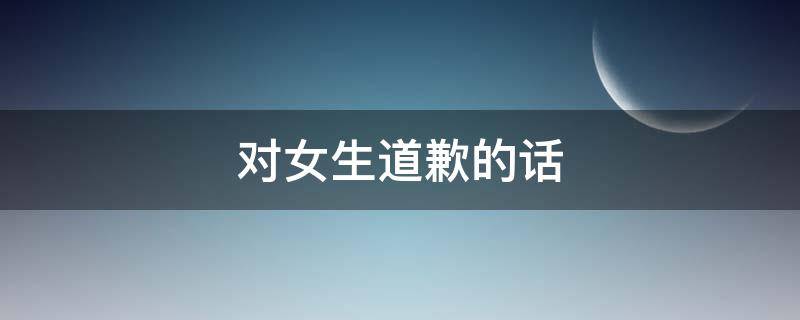 对女生道歉的话（对女生道歉的话200字）