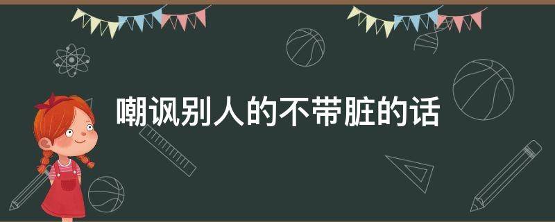 嘲讽别人的不带脏的话（嘲讽别人的不带脏的话的词语）