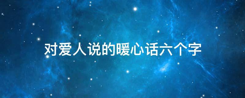 对爱人说的暖心话六个字 对爱人说的暖心话10字