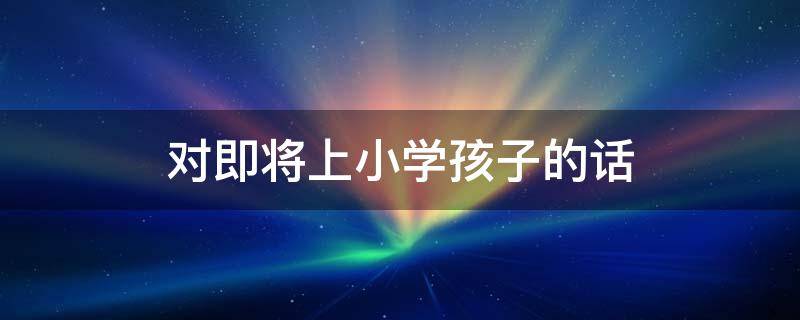 对即将上小学孩子的话