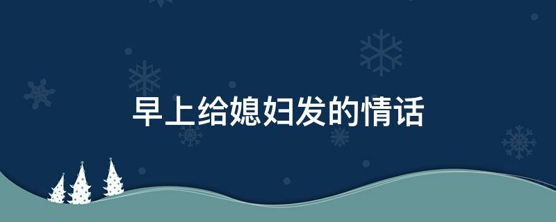 早上给媳妇发的情话（早上给老婆发什么微信）