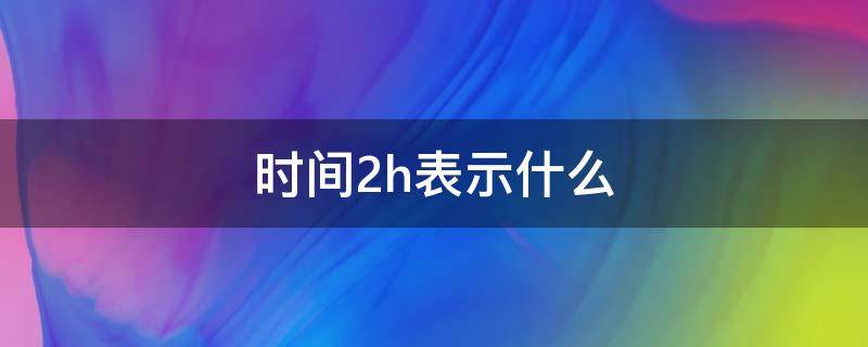 时间2h表示什么（时间2d是什么意思）
