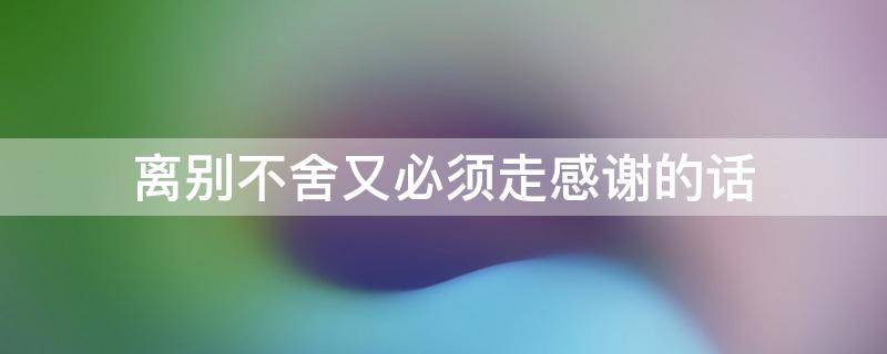 离别不舍又必须走感谢的话 离别不舍又必须走感谢的话句子