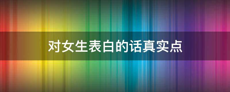 对女生表白的话真实点（对女生表白的一段话真实点）