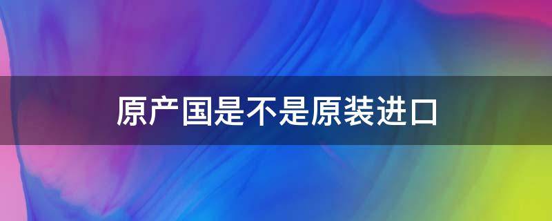原产国是不是原装进口 原产国是不是原装进口手机
