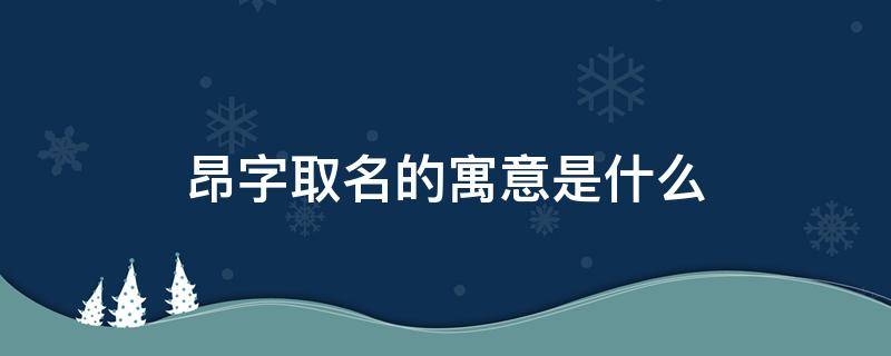 昂字取名的寓意是什么（昂字取名的寓意是什么女孩）