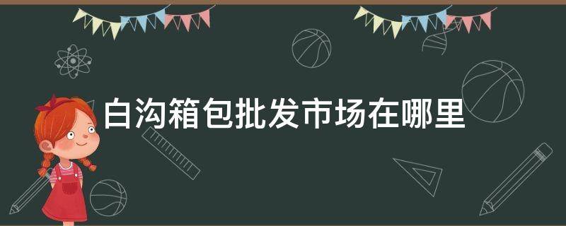 白沟箱包批发市场在哪里 白沟和道国际箱包城